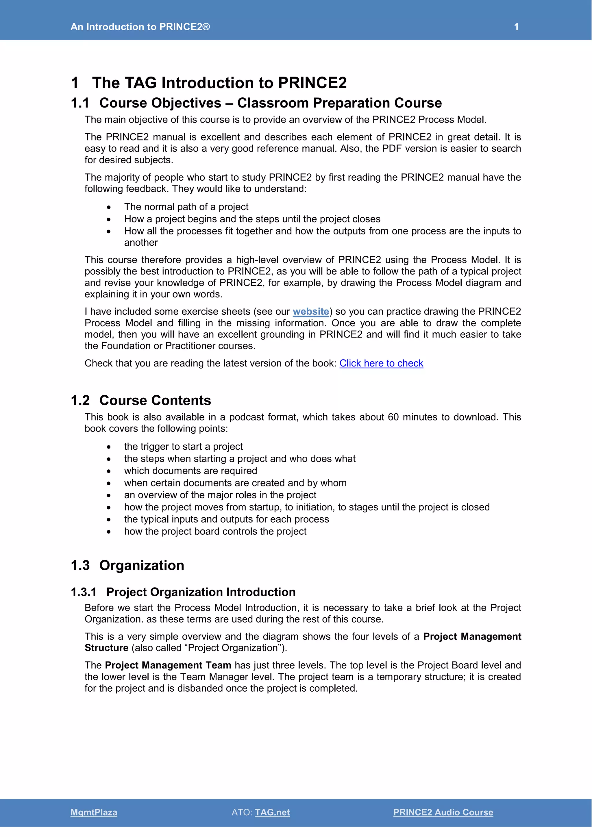 An Introduction to PRINCE2® 1
MgmtPlaza ATO: TAG.net PRINCE2 Audio Course
1 The TAG Introduction to PRINCE2
1.1 Course Objectives – Classroom Preparation Course
The main objective of this course is to provide an overview of the PRINCE2 Process Model.
The PRINCE2 manual is excellent and describes each element of PRINCE2 in great detail. It is
easy to read and it is also a very good reference manual. Also, the PDF version is easier to search
for desired subjects.
The majority of people who start to study PRINCE2 by first reading the PRINCE2 manual have the
following feedback. They would like to understand:
• The normal path of a project
• How a project begins and the steps until the project closes
• How all the processes fit together and how the outputs from one process are the inputs to
another
This course therefore provides a high-level overview of PRINCE2 using the Process Model. It is
possibly the best introduction to PRINCE2, as you will be able to follow the path of a typical project
and revise your knowledge of PRINCE2, for example, by drawing the Process Model diagram and
explaining it in your own words.
I have included some exercise sheets (see our website) so you can practice drawing the PRINCE2
Process Model and filling in the missing information. Once you are able to draw the complete
model, then you will have an excellent grounding in PRINCE2 and will find it much easier to take
the Foundation or Practitioner courses.
Check that you are reading the latest version of the book: Click here to check
1.2 Course Contents
This book is also available in a podcast format, which takes about 60 minutes to download. This
book covers the following points:
• the trigger to start a project
• the steps when starting a project and who does what
• which documents are required
• when certain documents are created and by whom
• an overview of the major roles in the project
• how the project moves from startup, to initiation, to stages until the project is closed
• the typical inputs and outputs for each process
• how the project board controls the project
1.3 Organization
1.3.1 Project Organization Introduction
Before we start the Process Model Introduction, it is necessary to take a brief look at the Project
Organization. as these terms are used during the rest of this course.
This is a very simple overview and the diagram shows the four levels of a Project Management
Structure (also called “Project Organization”).
The Project Management Team has just three levels. The top level is the Project Board level and
the lower level is the Team Manager level. The project team is a temporary structure; it is created
for the project and is disbanded once the project is completed.
 