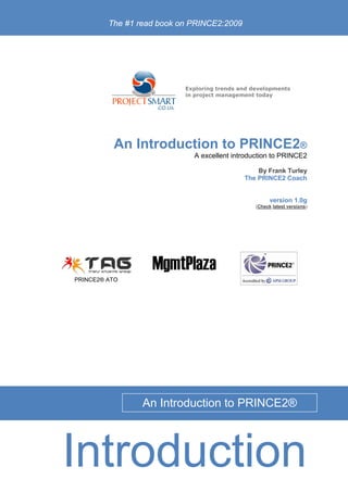 Exploring trends and developments
in project management today
The #1 read book on PRINCE2:2009
An Introduction to PRINCE2®
A excellent introduction to PRINCE2
By Frank Turley
The PRINCE2 Coach
version 1.0g
(Check latest versions)
PRINCE2® ATO
An Introduction to PRINCE2®
Introduction
 
