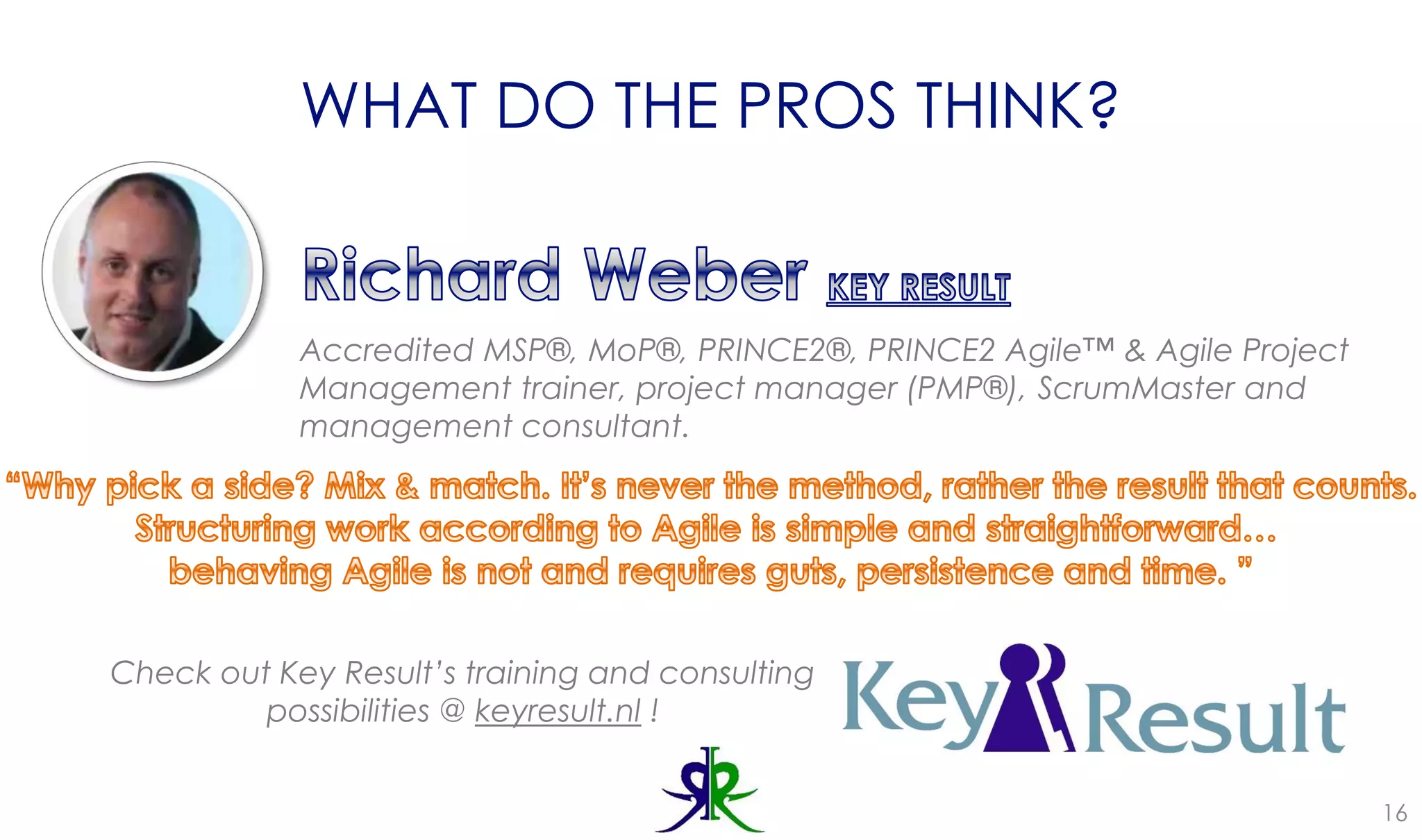 WHAT DO THE PROS THINK?
16
Accredited MSP®, MoP®, PRINCE2®, PRINCE2 Agile™ & Agile Project
Management trainer, project manager (PMP®), ScrumMaster and
management consultant.
Check out Key Result’s training and consulting
possibilities @ keyresult.nl !
 