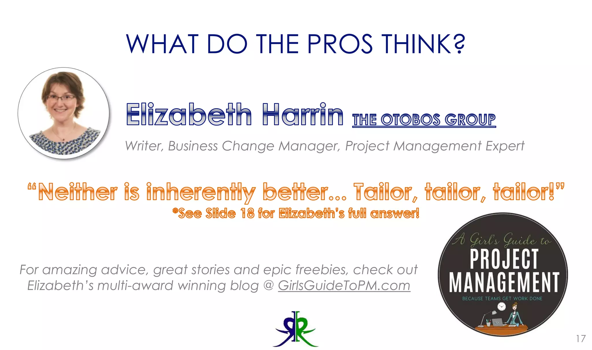 WHAT DO THE PROS THINK?
17
Writer, Business Change Manager, Project Management Expert
For amazing advice, great stories and epic freebies, check out
Elizabeth’s multi-award winning blog @ GirlsGuideToPM.com
 