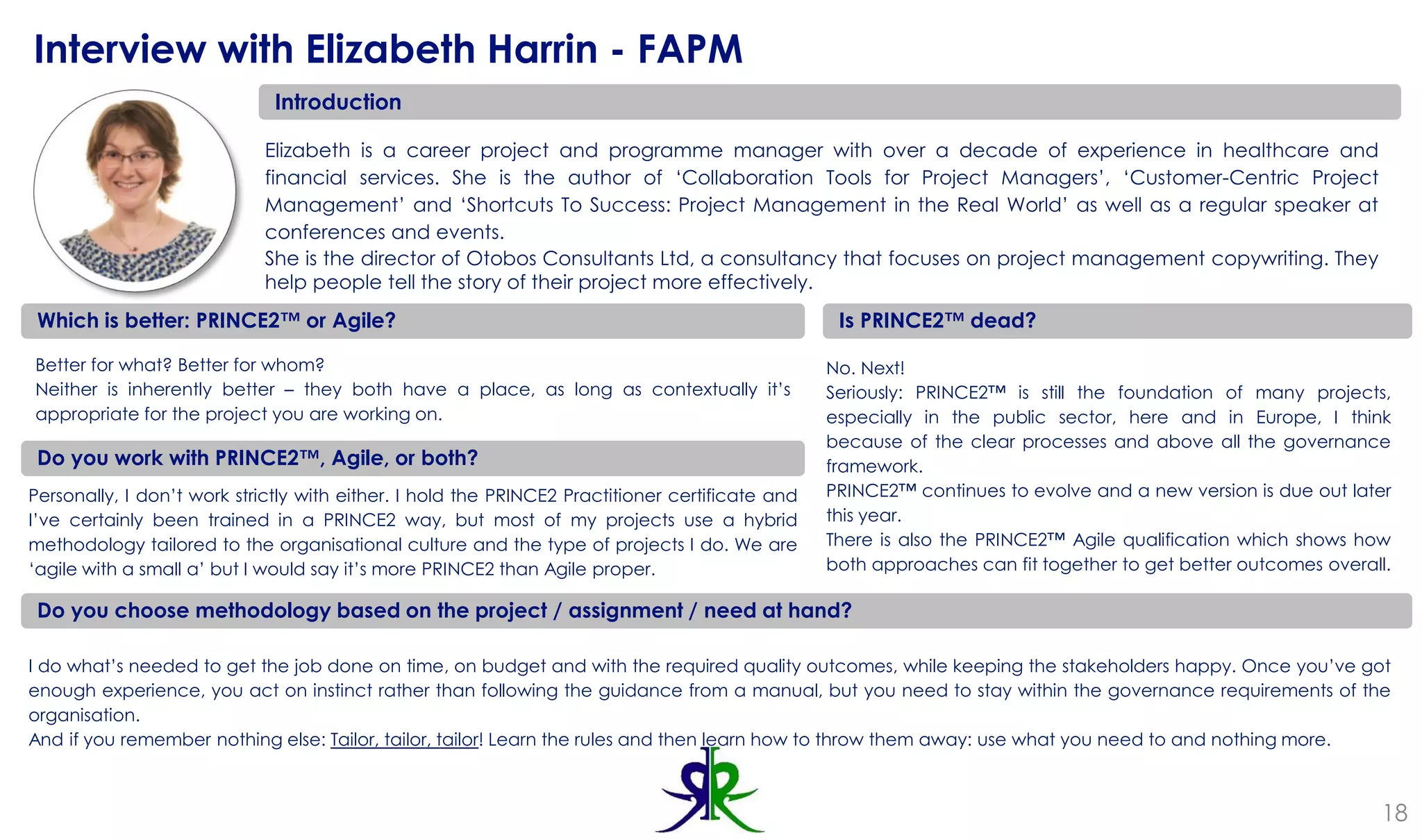 18
Interview with Elizabeth Harrin - FAPM
Introduction
Elizabeth is a career project and programme manager with over a decade of experience in healthcare and
financial services. She is the author of ‘Collaboration Tools for Project Managers’, ‘Customer-Centric Project
Management’ and ‘Shortcuts To Success: Project Management in the Real World’ as well as a regular speaker at
conferences and events.
She is the director of Otobos Consultants Ltd, a consultancy that focuses on project management copywriting. They
help people tell the story of their project more effectively.
Which is better: PRINCE2™ or Agile?
Better for what? Better for whom?
Neither is inherently better – they both have a place, as long as contextually it’s
appropriate for the project you are working on.
Is PRINCE2™ dead?
No. Next!
Seriously: PRINCE2™ is still the foundation of many projects,
especially in the public sector, here and in Europe, I think
because of the clear processes and above all the governance
framework.
PRINCE2™ continues to evolve and a new version is due out later
this year.
There is also the PRINCE2™ Agile qualification which shows how
both approaches can fit together to get better outcomes overall.
Do you work with PRINCE2™, Agile, or both?
Personally, I don’t work strictly with either. I hold the PRINCE2 Practitioner certificate and
I’ve certainly been trained in a PRINCE2 way, but most of my projects use a hybrid
methodology tailored to the organisational culture and the type of projects I do. We are
‘agile with a small a’ but I would say it’s more PRINCE2 than Agile proper.
Do you choose methodology based on the project / assignment / need at hand?
I do what’s needed to get the job done on time, on budget and with the required quality outcomes, while keeping the stakeholders happy. Once you’ve got
enough experience, you act on instinct rather than following the guidance from a manual, but you need to stay within the governance requirements of the
organisation.
And if you remember nothing else: Tailor, tailor, tailor! Learn the rules and then learn how to throw them away: use what you need to and nothing more.
 