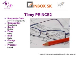 Témy PRINCE2
   Bussiness Case
    Zdôvodnenie projektu
   Organization
    Organizácia
   Quality
    Kvalita
   Plans
    Plány
   Risk
    Riziko
   Change
    Zmena
   Progress
    Pokrok



                             PRINCE2® je ochranná známka Cabinet Office a APM Group Ltd.
 