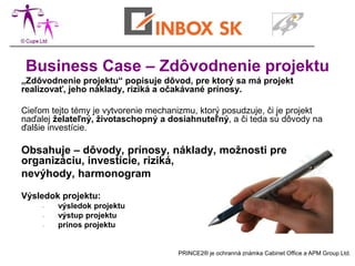 Business Case – Zdôvodnenie projektu
„Zdôvodnenie projektu“ popisuje dôvod, pre ktorý sa má projekt
realizovať, jeho náklady, riziká a očakávané prínosy.

Cieľom tejto témy je vytvorenie mechanizmu, ktorý posudzuje, či je projekt
naďalej želateľný, životaschopný a dosiahnuteľný, a či teda sú dôvody na
ďalšie investície.

Obsahuje – dôvody, prínosy, náklady, možnosti pre
organizáciu, investície, riziká,
nevýhody, harmonogram

Výsledok projektu:
     -   výsledok projektu
     -   výstup projektu
     -   prínos projektu


                                      PRINCE2® je ochranná známka Cabinet Office a APM Group Ltd.
 