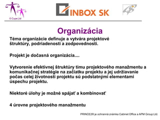 Organizácia
Téma organizácie definuje a vytvára projektové
štruktúry, podriadenosti a zodpovednosti.

Projekt je dočasná organizácia....

Vytvorenie efektívnej štruktúry tímu projektového manažmentu a
komunikačnej stratégie na začiatku projektu a jej udržiavanie
počas celej životnosti projektu sú podstatnými elementami
úspechu projektu.

Niektoré úlohy je možné spájať a kombinovať

4 úrovne projektového manažmentu
                                     PRINCE2® je ochranná známka Cabinet Office a APM Group Ltd.
 