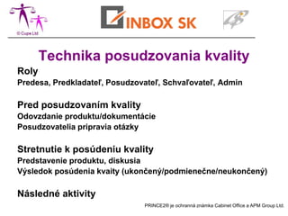 Technika posudzovania kvality
Roly
Predesa, Predkladateľ, Posudzovateľ, Schvaľovateľ, Admin

Pred posudzovaním kvality
Odovzdanie produktu/dokumentácie
Posudzovatelia pripravia otázky

Stretnutie k posúdeniu kvality
Predstavenie produktu, diskusia
Výsledok posúdenia kvaity (ukončený/podmienečne/neukončený)

Následné aktivity
                               PRINCE2® je ochranná známka Cabinet Office a APM Group Ltd.
 