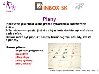 Plány
Plánovanie je činnosť alebo proces vytvárania a dodržiavania
plánu.
Plán - dokument popisujúci ako a kým bude dosiahnutý cieľ alebo
sada cieľov.
Cieľom môže byť produkt, časový harmonogram, náklady, kvalita
a prínosy

Úrovne plánov:
       korporátne/programové
       projektové
       plány etapy
       plány výnimky
       plány teamov

                                PRINCE2® je ochranná známka Cabinet Office a APM Group Ltd.
 
