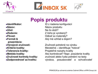 Popis produktu
Identifikátor:                ID z riadenia konfigurácií
Názov:                        Názov produktu
Účel:                         Na čo slúži?
Zloženie:                     Z čoho je vyrobený?
Pôvod:                        Odkiaľ sú materiály?
Formát   &                    Aký má vzhľad a dojem?
  prezentácia:
Vývojové zručnosti:           Zručnosti potrebné na výrobu
Kritériá kvality:             Merateľné – identifikuje “hotové”
Tolerancia kvality:           Projateľné rozsahy kvality
Metóda kvality:               Ako kontrolovať? Napr. posúdenie kvality
Zručnosti kontroly kvality:   zručnosti alebo ľudia potrební na testy
Zodpovednosť za kvalitu:      výrobca, posudzovateľ a schvaľovateľ



                                  PRINCE2® je ochranná známka Cabinet Office a APM Group Ltd.
 