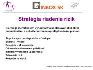 Stratégia riadenia rizík
Cieľom je identifikovať, vyhodnotiť a kontrolovať akúkoľvek
potencionálnu a schválenú zmenu oproti pôvodným plánom.

Stupnice - pre pravdepodobnosť a dopad
Blízkosť – v čase
Kategórie – ak sa použijú
Odpovede – ohrozenie a príležitosť
Indikátory včasného upozornenia
Tolerancie rizík
Rozpočet na riziká


                                  PRINCE2® je ochranná známka Cabinet Office a APM Group Ltd.
 