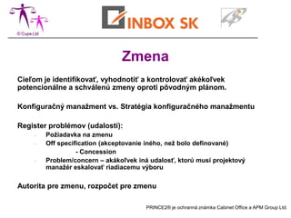 Zmena
Cieľom je identifikovať, vyhodnotiť a kontrolovať akékoľvek
potencionálne a schválenú zmeny oproti pôvodným plánom.

Konfiguračný manažment vs. Stratégia konfiguračného manažmentu

Register problémov (udalostí):
    -   Požiadavka na zmenu
    -   Off specification (akceptovanie iného, než bolo definované)
                  - Concession
    -   Problem/concern – akákoľvek iná udalosť, ktorú musí projektový
        manažér eskalovať riadiacemu výboru

Autorita pre zmenu, rozpočet pre zmenu

                                       PRINCE2® je ochranná známka Cabinet Office a APM Group Ltd.
 