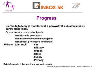 Progress
 Cieľom tejto témy je monitorovať a porovnávať aktuálnu situáciu
 oproti plánovanej.
 Obsiahnuté v troch princípoch:
      -   manažovanie po etapách
      -   kontinuálne odôvodnenie projektu
      -   manažment projektov s výnimkami
6 úrovní tolerancií:     -čas
                         -náklady
                         -rozsah
                         -riziká
                         -kvality
                         -Prínosy

Prideľovanie tolerancií vs. reportovanie
                                     PRINCE2® je ochranná známka Cabinet Office a APM Group Ltd.
 