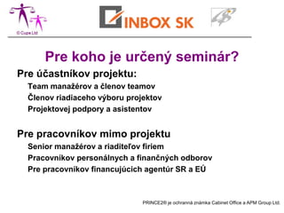 Pre koho je určený seminár?
Pre účastníkov projektu:
  Team manažérov a členov teamov
  Členov riadiaceho výboru projektov
  Projektovej podpory a asistentov


Pre pracovníkov mimo projektu
  Senior manažérov a riaditeľov firiem
  Pracovníkov personálnych a finančných odborov
  Pre pracovníkov financujúcich agentúr SR a EÚ



                               PRINCE2® je ochranná známka Cabinet Office a APM Group Ltd.
 