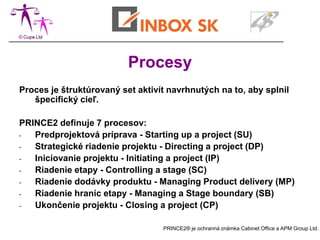 Procesy
Proces je štruktúrovaný set aktivít navrhnutých na to, aby splnil
   špecifický cieľ.

PRINCE2 definuje 7 procesov:
-  Predprojektová príprava - Starting up a project (SU)
-  Strategické riadenie projektu - Directing a project (DP)
-  Iniciovanie projektu - Initiating a project (IP)
-  Riadenie etapy - Controlling a stage (SC)
-  Riadenie dodávky produktu - Managing Product delivery (MP)
-  Riadenie hraníc etapy - Managing a Stage boundary (SB)
-  Ukončenie projektu - Closing a project (CP)

                                  PRINCE2® je ochranná známka Cabinet Office a APM Group Ltd.
 