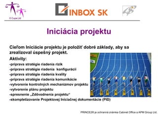Iniciácia projektu
Cieľom Iniciácie projektu je položiť dobré základy, aby sa
zrealizoval úspešný projekt.
Aktivity:
príprava stratégie riadenia rizík
príprava stratégie riadenia konfigurácií

príprava stratégie riadenia kvality

príprava stratégie riadenia komunikácie

vytvorenie kontrolných mechanizmov projektu

vytvorenie plánu projektu

spresnenie „Zdôvodnenia projektu“

skompletizovanie Projektovej Iniciačnej dokumentácie (PID)




                                         PRINCE2® je ochranná známka Cabinet Office a APM Group Ltd.
 