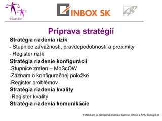 Príprava stratégií
Stratégia riadenia rizík
- Stupnice závažnosti, pravdepodobností a proximity
- Register rizík
Stratégia riadenie konfigurácií
-Stupnice zmien – MoScOW
-Záznam o konfiguračnej položke
-Register problémov
Stratégia riadenia kvality
-Register kvality
Stratégia riadenia komunikácie
                             PRINCE2® je ochranná známka Cabinet Office a APM Group Ltd.
 