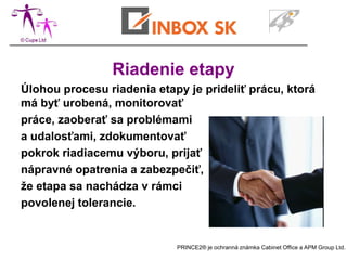 Riadenie etapy
Úlohou procesu riadenia etapy je prideliť prácu, ktorá
má byť urobená, monitorovať
práce, zaoberať sa problémami
a udalosťami, zdokumentovať
pokrok riadiacemu výboru, prijať
nápravné opatrenia a zabezpečiť,
že etapa sa nachádza v rámci
povolenej tolerancie.


                            PRINCE2® je ochranná známka Cabinet Office a APM Group Ltd.
 