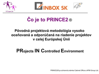 Čo je to PRINCE2 ®

  Pôvodná projektová metodológia vysoko
oceňovaná a odporúčaná na riadenie projektov
           v celej Európskej Únii


  PRojects IN Controlled Environment


                     PRINCE2® je ochranná známka Cabinet Office a APM Group Ltd.
 