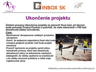 Ukončenie projektu
Účelom procesu Ukončenia projektu je stanoviť fixný bod, pri ktorom
bude prevzatý Project Product a potvrdiť, že ciele stanovené v PID boli
dosiahnuté (alebo schválené).
Ciele:
-Skontrolovať   akceptovanie všetkých produktov
 užívateľom
-Overiť, že podporná organizácia (host site) bude
 schopná podporiť produkt, keď bude projekt
 ukončený
-Preveriť správanie sa projektu oproti plánu
-Vyhodnotiť prínosy, ktoré boli dosiahnuté,
 aktualizovať plány na dokončenie ostatných,
-Zabezpečiť, že všetky opatrenia sa zrealizovali
 a že všetky otvorené problémy a riziká majú
 naplánované akcie


                                         PRINCE2® je ochranná známka Cabinet Office a APM Group Ltd.
 