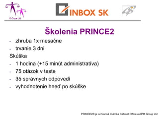 Školenia PRINCE2
- zhruba 1x mesačne
- trvanie 3 dni

Skúška
- 1 hodina (+15 minút administratíva)

- 75 otázok v teste

- 35 správnych odpovedí

- vyhodnotenie hneď po skúške




                             PRINCE2® je ochranná známka Cabinet Office a APM Group Ltd
 