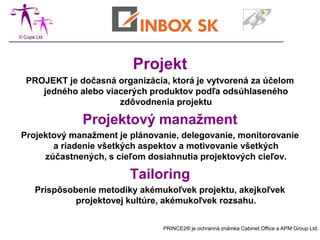 Projekt
 PROJEKT je dočasná organizácia, ktorá je vytvorená za účelom
    jedného alebo viacerých produktov podľa odsúhlaseného
                     zdôvodnenia projektu

             Projektový manažment
Projektový manažment je plánovanie, delegovanie, monitorovanie
       a riadenie všetkých aspektov a motivovanie všetkých
     zúčastnených, s cieľom dosiahnutia projektových cieľov.

                        Tailoring
   Prispôsobenie metodiky akémukoľvek projektu, akejkoľvek
            projektovej kultúre, akémukoľvek rozsahu.

                               PRINCE2® je ochranná známka Cabinet Office a APM Group Ltd.
 