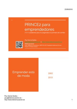 PRINCE2 para
emprendedores
7+7+7 cuestiones para no pegarsela a la primera de cambio
Pau Garcia Quiles
pau@liderensusector.es • http://www.liderensusector.es
PMO @ everis
PMP, PRINCE2 Practitioner, WIPO DL101 Propiedad Intelectual, Scrum
Master & Product Owner
 