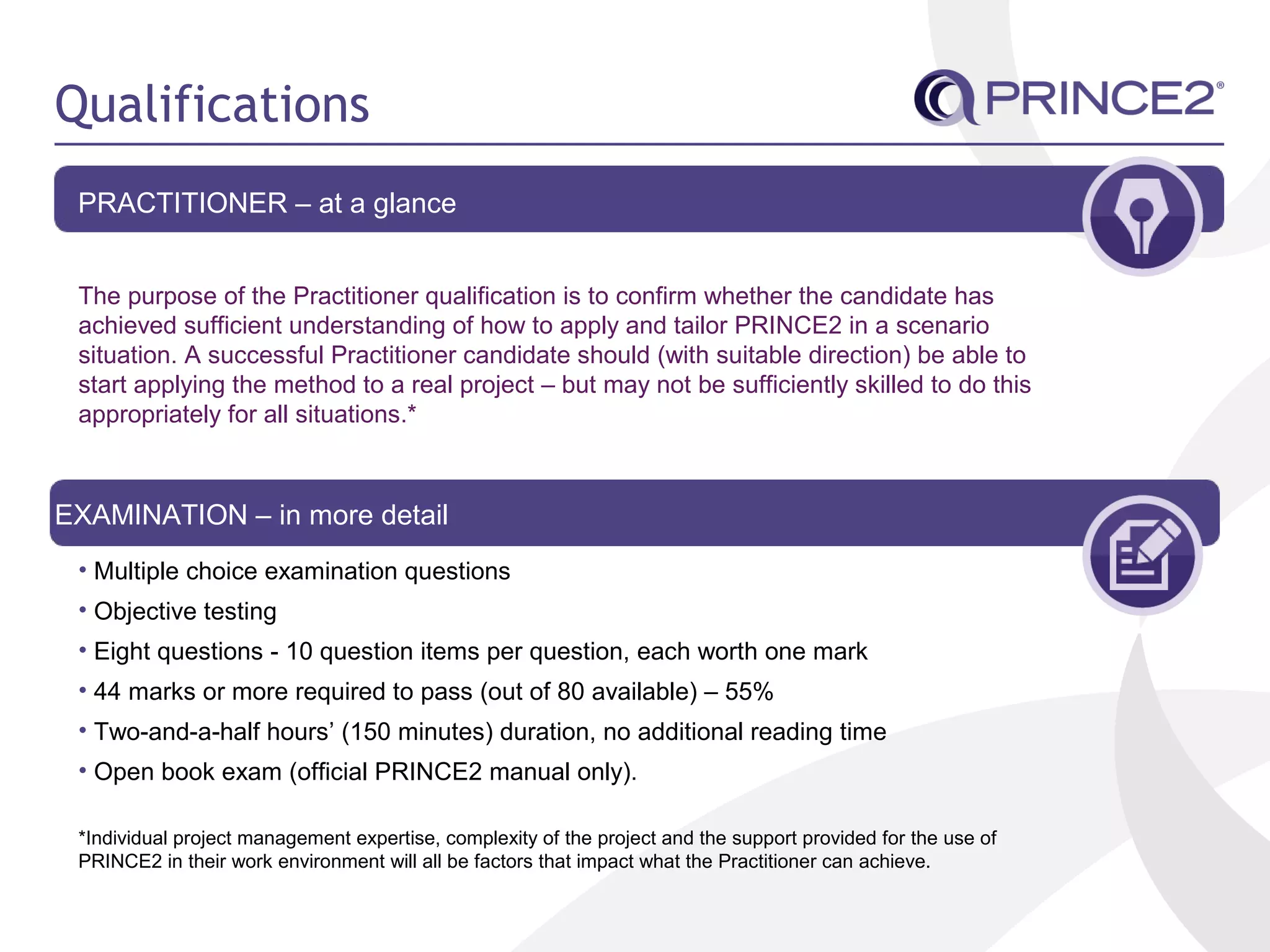 Qualifications
PRACTITIONER – at a glance
The purpose of the Practitioner qualification is to confirm whether the candidate has
achieved sufficient understanding of how to apply and tailor PRINCE2 in a scenario
situation. A successful Practitioner candidate should (with suitable direction) be able to
start applying the method to a real project – but may not be sufficiently skilled to do this
appropriately for all situations.*
EXAMINATION – in more detail
• Multiple choice examination questions
• Objective testing
• Eight questions - 10 question items per question, each worth one mark
• 44 marks or more required to pass (out of 80 available) – 55%
• Two-and-a-half hours’ (150 minutes) duration, no additional reading time
• Open book exam (official PRINCE2 manual only).
*Individual project management expertise, complexity of the project and the support provided for the use of
PRINCE2 in their work environment will all be factors that impact what the Practitioner can achieve.
 