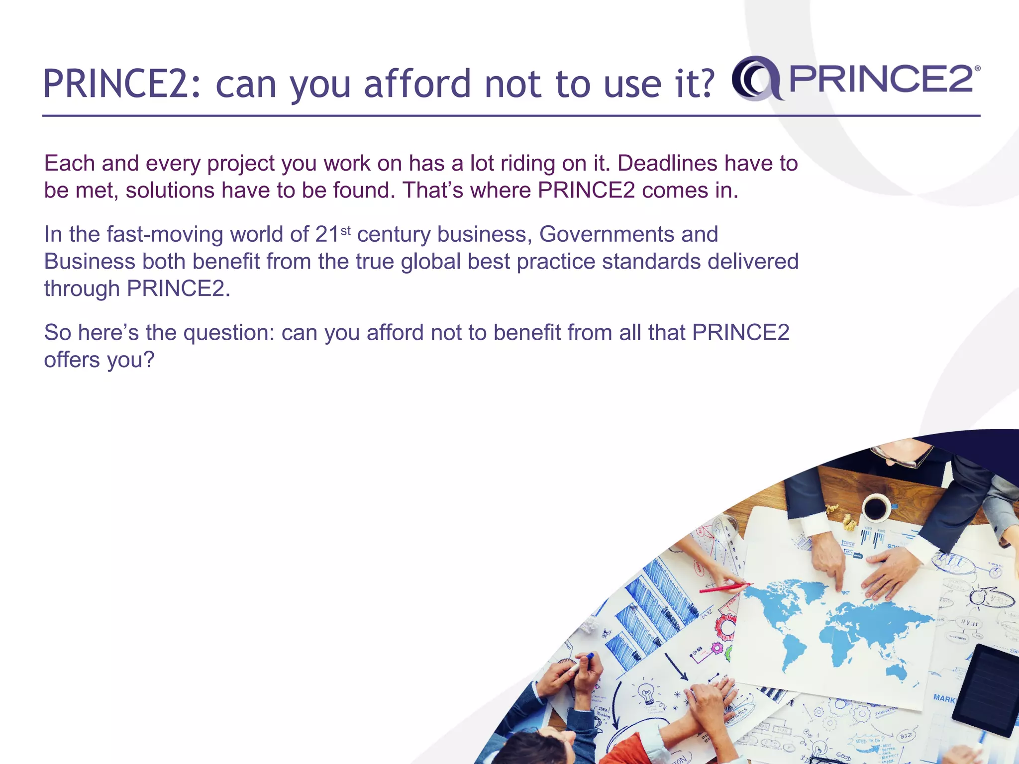 PRINCE2: can you afford not to use it?
Each and every project you work on has a lot riding on it. Deadlines have to
be met, solutions have to be found. That’s where PRINCE2 comes in.
In the fast-moving world of 21st
century business, Governments and
Business both benefit from the true global best practice standards delivered
through PRINCE2.
So here’s the question: can you afford not to benefit from all that PRINCE2
offers you?
 