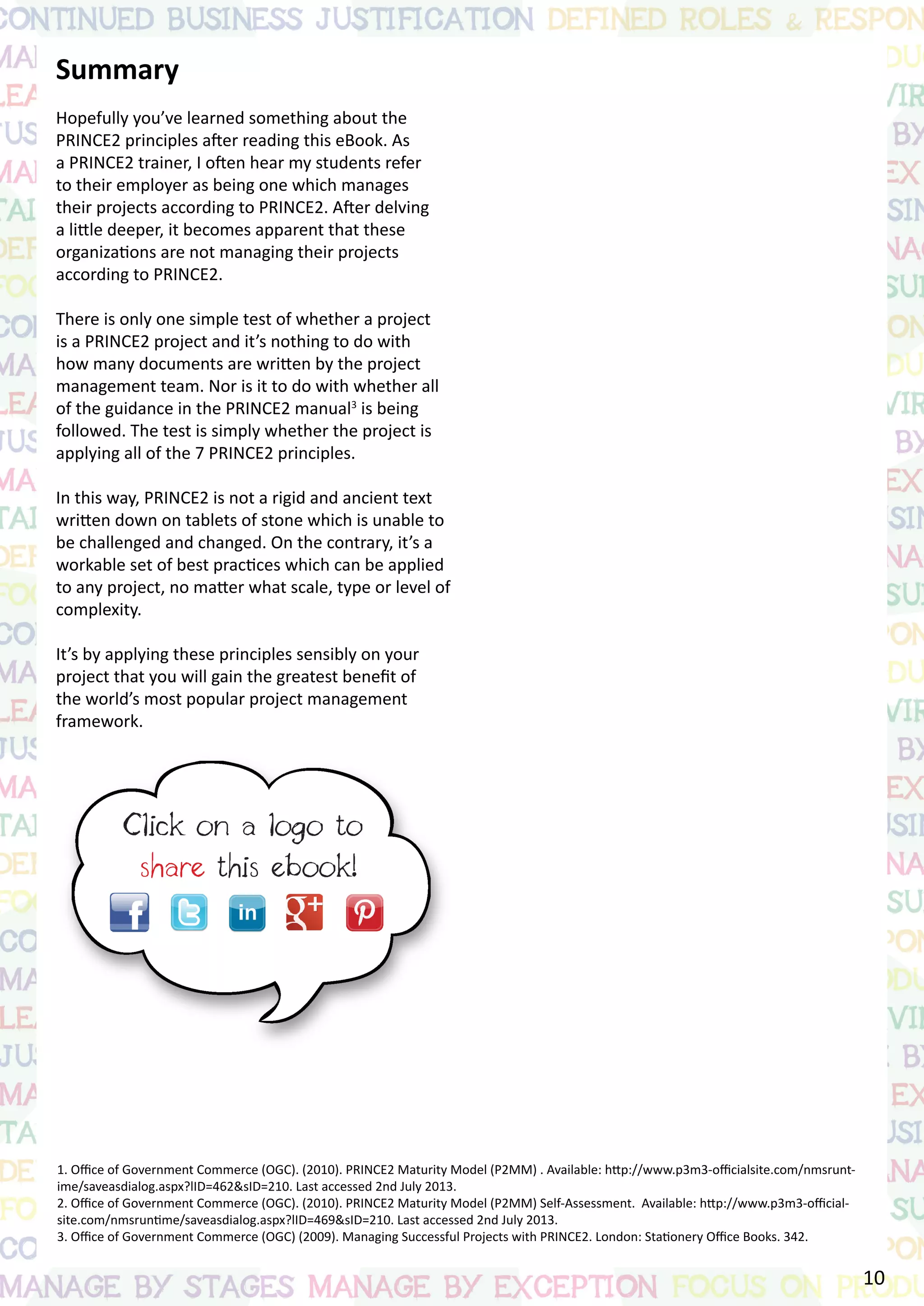 Summary
Hopefully you’ve learned something about the
PRINCE2 principles after reading this eBook. As
a PRINCE2 trainer, I often hear my students refer
to their employer as being one which manages
their projects according to PRINCE2. After delving
a little deeper, it becomes apparent that these
organizations are not managing their projects
according to PRINCE2.
There is only one simple test of whether a project
is a PRINCE2 project and it’s nothing to do with
how many documents are written by the project
management team. Nor is it to do with whether all
of the guidance in the PRINCE2 manual3
is being
followed. The test is simply whether the project is
applying all of the 7 PRINCE2 principles.
In this way, PRINCE2 is not a rigid and ancient text
written down on tablets of stone which is unable to
be challenged and changed. On the contrary, it’s a
workable set of best practices which can be applied
to any project, no matter what scale, type or level of
complexity.
It’s by applying these principles sensibly on your
project that you will gain the greatest benefit of
the world’s most popular project management
framework.
About the author
Simon Buehring is the founder and Managing
Director of Knowledge Train, a PRINCE2
Accredited Training Organization based in the UK.
Simon regularly delivers project management and
PRINCE2 training courses in the UK and overseas
and writes a blog about project management
and PRINCE2. For more than 25 years Simon has
worked on or managed software projects for a
wide range of organizations both in the UK and
internationally, including the BBC and HSBC.
1. Office of Government Commerce (OGC). (2010). PRINCE2 Maturity Model (P2MM) . Available: http://www.p3m3-officialsite.com/nmsrunt-
ime/saveasdialog.aspx?lID=462&sID=210. Last accessed 2nd July 2013.
2. Office of Government Commerce (OGC). (2010). PRINCE2 Maturity Model (P2MM) Self-Assessment. Available: http://www.p3m3-official-
site.com/nmsruntime/saveasdialog.aspx?lID=469&sID=210. Last accessed 2nd July 2013.	
3. Office of Government Commerce (OGC) (2009). Managing Successful Projects with PRINCE2. London: Stationery Office Books. 342.
10
 