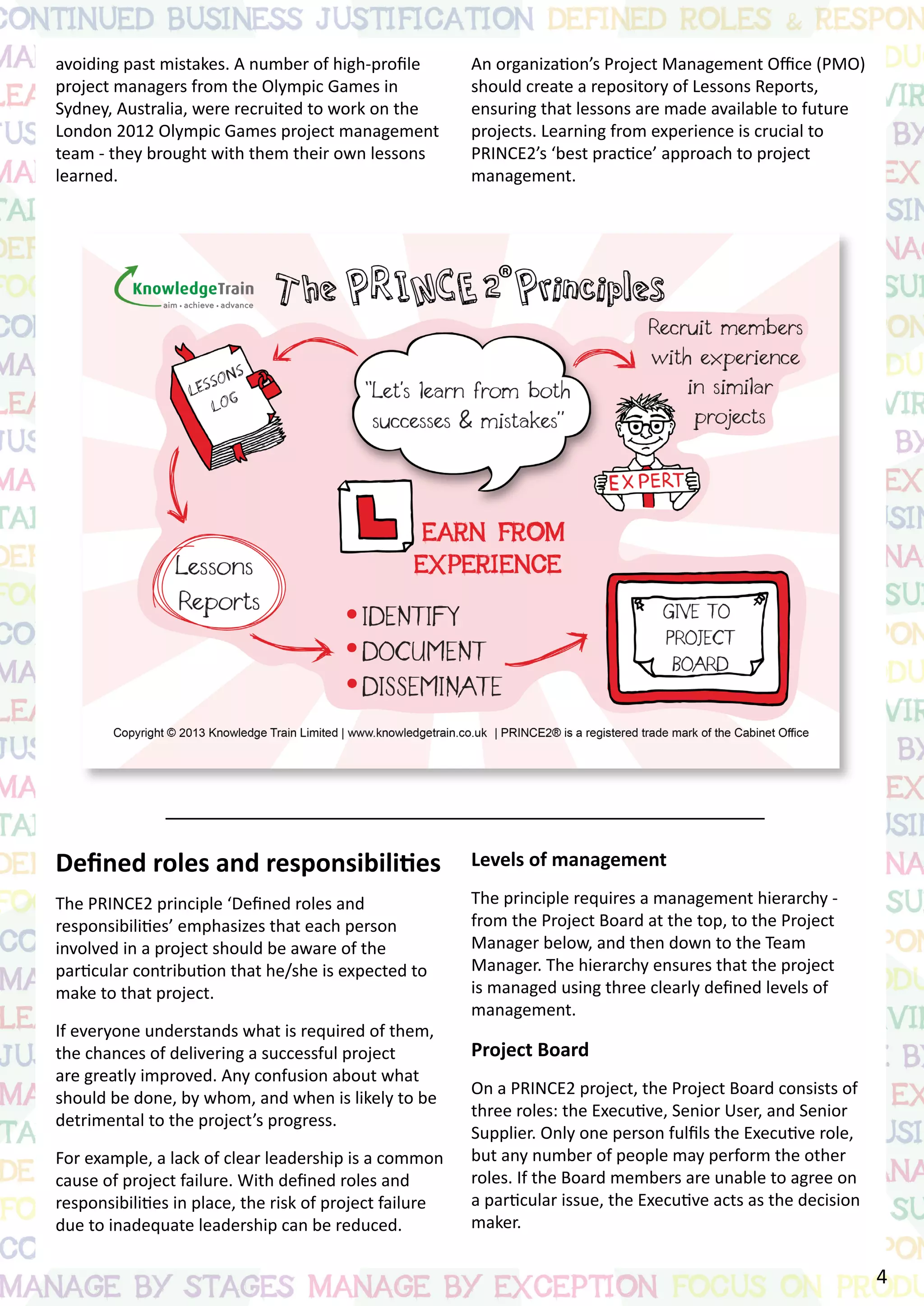 avoiding past mistakes. A number of high-profile
project managers from the Olympic Games in
Sydney, Australia, were recruited to work on the
London 2012 Olympic Games project management
team - they brought with them their own lessons
learned.
Defined roles and responsibilities
The PRINCE2 principle ‘Defined roles and
responsibilities’ emphasizes that each person
involved in a project should be aware of the
particular contribution that he/she is expected to
make to that project.
If everyone understands what is required of them,
the chances of delivering a successful project
are greatly improved. Any confusion about what
should be done, by whom, and when is likely to be
detrimental to the project’s progress.
For example, a lack of clear leadership is a common
cause of project failure. With defined roles and
responsibilities in place, the risk of project failure
due to inadequate leadership can be reduced.
An organization’s Project Management Office (PMO)
should create a repository of Lessons Reports,
ensuring that lessons are made available to future
projects. Learning from experience is crucial to
PRINCE2’s ‘best practice’ approach to project
management.
Levels of management
The principle requires a management hierarchy -
from the Project Board at the top, to the Project
Manager below, and then down to the Team
Manager. The hierarchy ensures that the project
is managed using three clearly defined levels of
management.
Project Board
On a PRINCE2 project, the Project Board consists of
three roles: the Executive, Senior User, and Senior
Supplier. Only one person fulfils the Executive role,
but any number of people may perform the other
roles. If the Board members are unable to agree on
a particular issue, the Executive acts as the decision
maker.
4
 