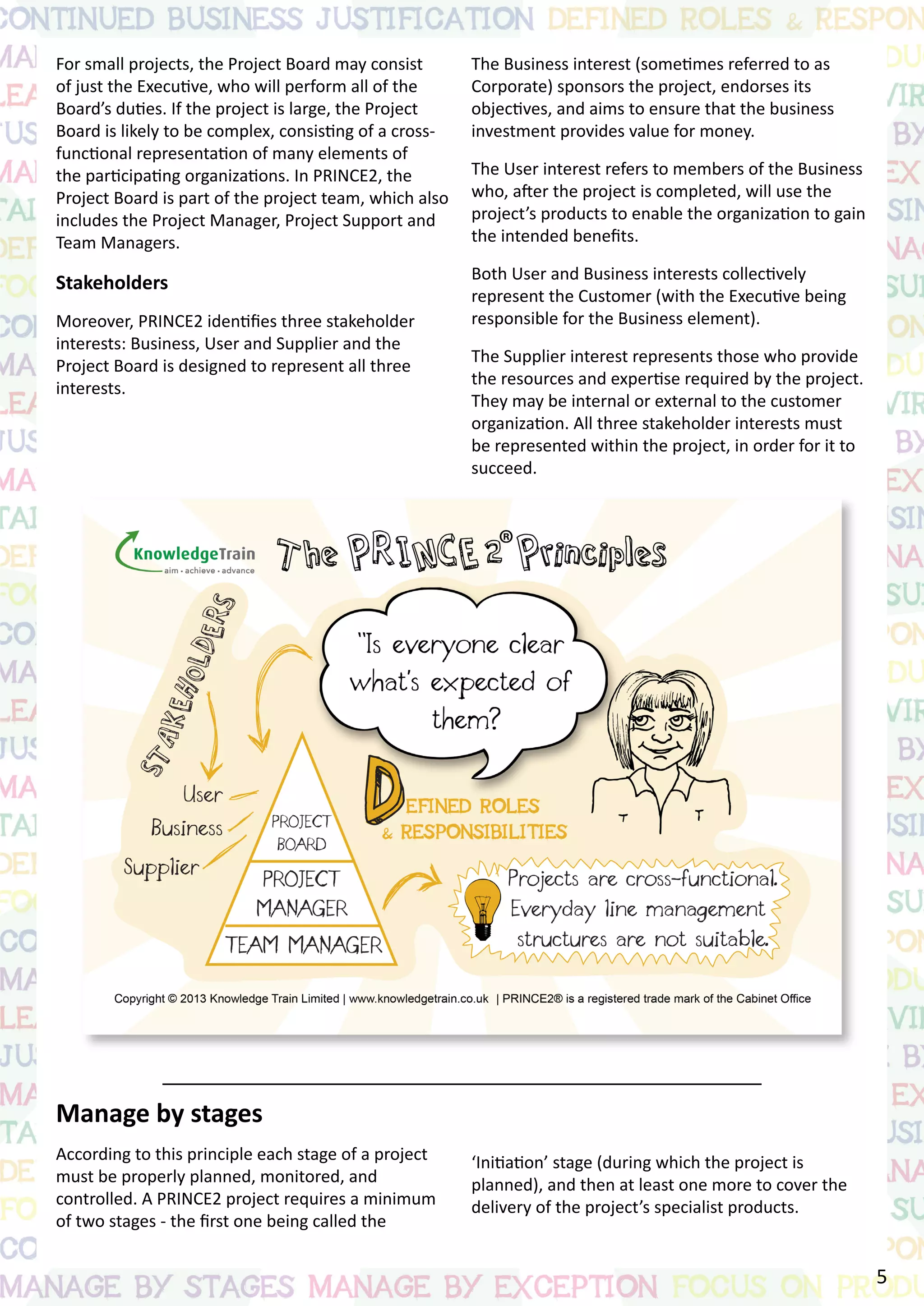 For small projects, the Project Board may consist
of just the Executive, who will perform all of the
Board’s duties. If the project is large, the Project
Board is likely to be complex, consisting of a cross-
functional representation of many elements of
the participating organizations. In PRINCE2, the
Project Board is part of the project team, which also
includes the Project Manager, Project Support and
Team Managers.
Stakeholders
Moreover, PRINCE2 identifies three stakeholder
interests: Business, User and Supplier and the
Project Board is designed to represent all three
interests.
Manage by stages
According to this principle each stage of a project
must be properly planned, monitored, and
controlled. A PRINCE2 project requires a minimum
of two stages - the first one being called the
The Business interest (sometimes referred to as
Corporate) sponsors the project, endorses its
objectives, and aims to ensure that the business
investment provides value for money.
The User interest refers to members of the Business
who, after the project is completed, will use the
project’s products to enable the organization to gain
the intended benefits.
Both User and Business interests collectively
represent the Customer (with the Executive being
responsible for the Business element).
The Supplier interest represents those who provide
the resources and expertise required by the project.
They may be internal or external to the customer
organization. All three stakeholder interests must
be represented within the project, in order for it to
succeed.
‘Initiation’ stage (during which the project is
planned), and then at least one more to cover the
delivery of the project’s specialist products.
5
 