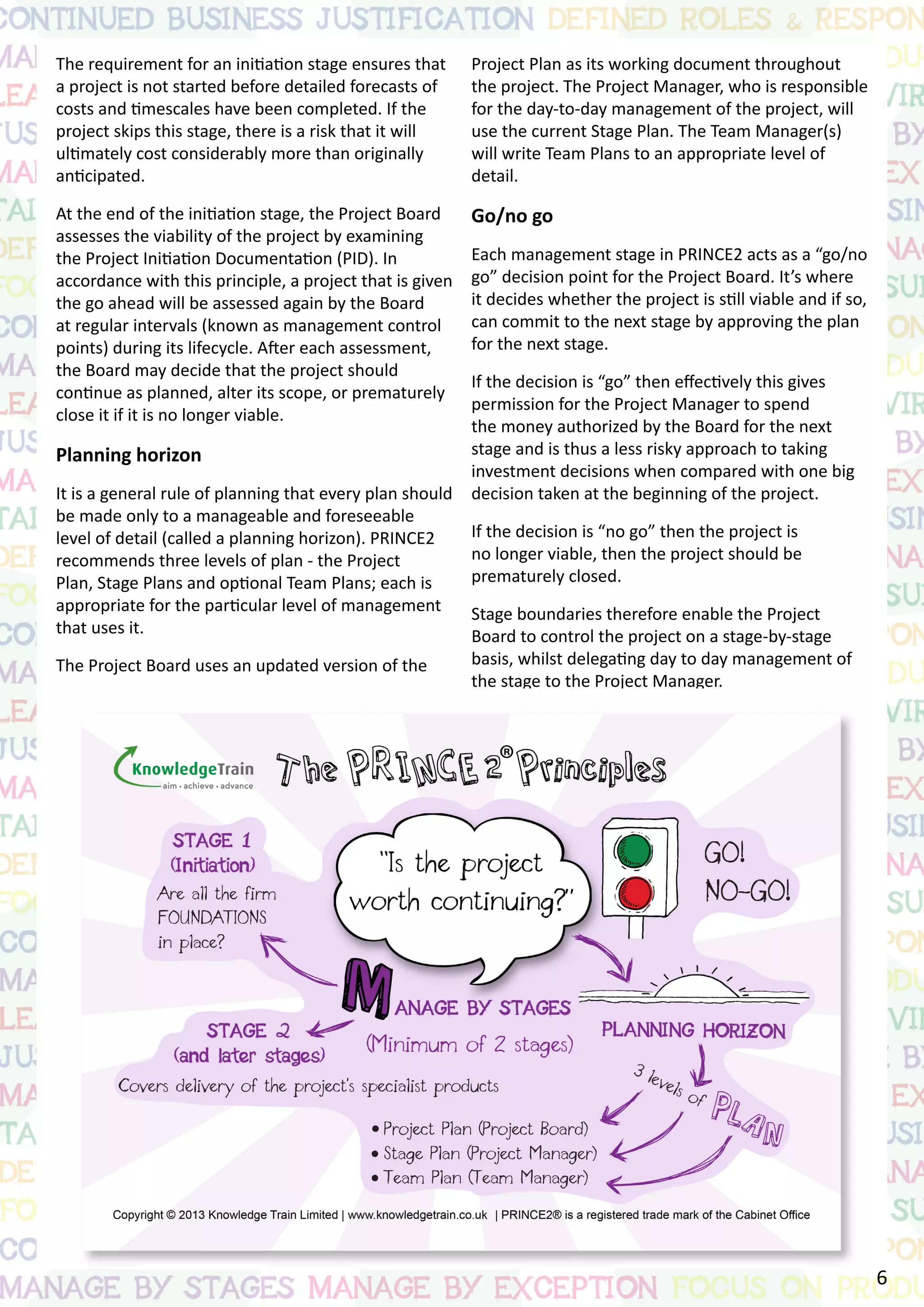 The requirement for an initiation stage ensures that
a project is not started before detailed forecasts of
costs and timescales have been completed. If the
project skips this stage, there is a risk that it will
ultimately cost considerably more than originally
anticipated.
At the end of the initiation stage, the Project Board
assesses the viability of the project by examining
the Project Initiation Documentation (PID). In
accordance with this principle, a project that is given
the go ahead will be assessed again by the Board
at regular intervals (known as management control
points) during its lifecycle. After each assessment,
the Board may decide that the project should
continue as planned, alter its scope, or prematurely
close it if it is no longer viable.
Planning horizon
It is a general rule of planning that every plan should
be made only to a manageable and foreseeable
level of detail (called a planning horizon). PRINCE2
recommends three levels of plan - the Project
Plan, Stage Plans and optional Team Plans; each is
appropriate for the particular level of management
that uses it.
The Project Board uses an updated version of the
Project Plan as its working document throughout
the project. The Project Manager, who is responsible
for the day-to-day management of the project, will
use the current Stage Plan. The Team Manager(s)
will write Team Plans to an appropriate level of
detail.
Go/no go
Each management stage in PRINCE2 acts as a “go/no
go” decision point for the Project Board. It’s where
it decides whether the project is still viable and if so,
can commit to the next stage by approving the plan
for the next stage.
If the decision is “go” then effectively this gives
permission for the Project Manager to spend
the money authorized by the Board for the next
stage and is thus a less risky approach to taking
investment decisions when compared with one big
decision taken at the beginning of the project.
If the decision is “no go” then the project is
no longer viable, then the project should be
prematurely closed.
Stage boundaries therefore enable the Project
Board to control the project on a stage-by-stage
basis, whilst delegating day to day management of
the stage to the Project Manager.
6
 
