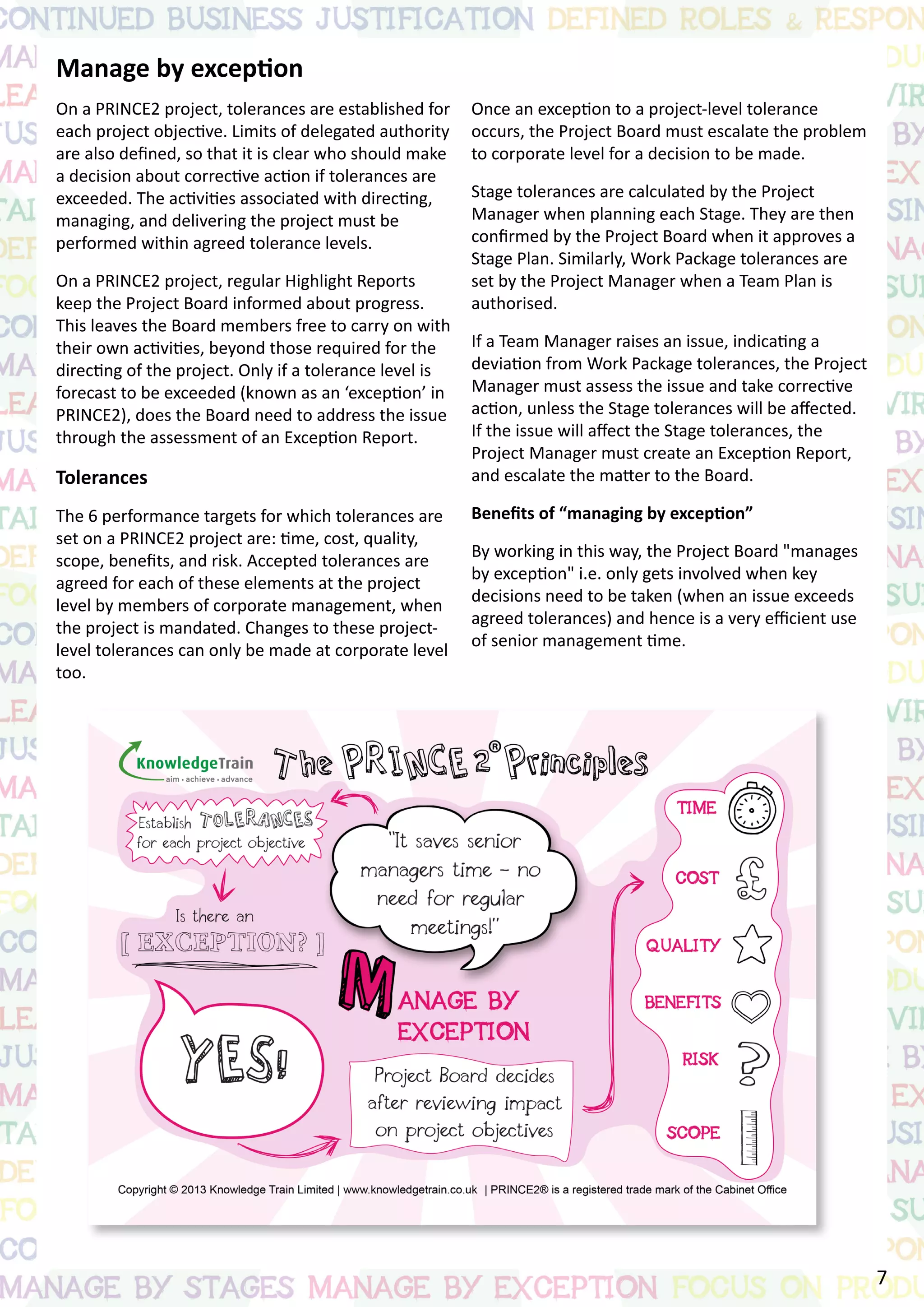 Manage by exception
On a PRINCE2 project, tolerances are established for
each project objective. Limits of delegated authority
are also defined, so that it is clear who should make
a decision about corrective action if tolerances are
exceeded. The activities associated with directing,
managing, and delivering the project must be
performed within agreed tolerance levels.
On a PRINCE2 project, regular Highlight Reports
keep the Project Board informed about progress.
This leaves the Board members free to carry on with
their own activities, beyond those required for the
directing of the project. Only if a tolerance level is
forecast to be exceeded (known as an ‘exception’ in
PRINCE2), does the Board need to address the issue
through the assessment of an Exception Report.
Tolerances
The 6 performance targets for which tolerances are
set on a PRINCE2 project are: time, cost, quality,
scope, benefits, and risk. Accepted tolerances are
agreed for each of these elements at the project
level by members of corporate management, when
the project is mandated. Changes to these project-
level tolerances can only be made at corporate level
too.
Once an exception to a project-level tolerance
occurs, the Project Board must escalate the problem
to corporate level for a decision to be made.
Stage tolerances are calculated by the Project
Manager when planning each Stage. They are then
confirmed by the Project Board when it approves a
Stage Plan. Similarly, Work Package tolerances are
set by the Project Manager when a Team Plan is
authorised.
If a Team Manager raises an issue, indicating a
deviation from Work Package tolerances, the Project
Manager must assess the issue and take corrective
action, unless the Stage tolerances will be affected.
If the issue will affect the Stage tolerances, the
Project Manager must create an Exception Report,
and escalate the matter to the Board.
Benefits of “managing by exception”
By working in this way, the Project Board "manages
by exception" i.e. only gets involved when key
decisions need to be taken (when an issue exceeds
agreed tolerances) and hence is a very efficient use
of senior management time.
7
 