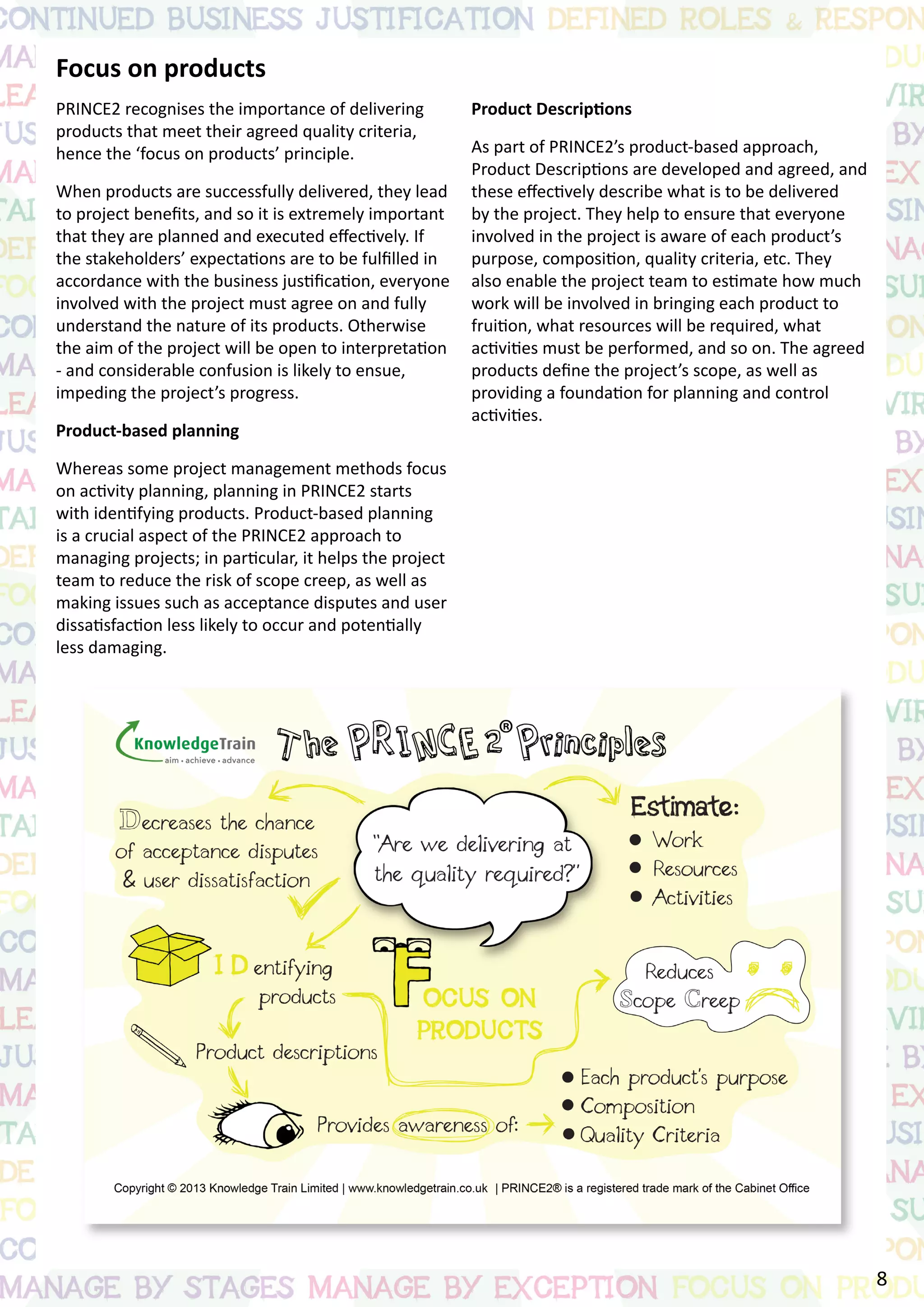Focus on products
PRINCE2 recognises the importance of delivering
products that meet their agreed quality criteria,
hence the ‘focus on products’ principle.
When products are successfully delivered, they lead
to project benefits, and so it is extremely important
that they are planned and executed effectively. If
the stakeholders’ expectations are to be fulfilled in
accordance with the business justification, everyone
involved with the project must agree on and fully
understand the nature of its products. Otherwise
the aim of the project will be open to interpretation
- and considerable confusion is likely to ensue,
impeding the project’s progress.
Product-based planning
Whereas some project management methods focus
on activity planning, planning in PRINCE2 starts
with identifying products. Product-based planning
is a crucial aspect of the PRINCE2 approach to
managing projects; in particular, it helps the project
team to reduce the risk of scope creep, as well as
making issues such as acceptance disputes and user
dissatisfaction less likely to occur and potentially
less damaging.
Product Descriptions
As part of PRINCE2’s product-based approach,
Product Descriptions are developed and agreed, and
these effectively describe what is to be delivered
by the project. They help to ensure that everyone
involved in the project is aware of each product’s
purpose, composition, quality criteria, etc. They
also enable the project team to estimate how much
work will be involved in bringing each product to
fruition, what resources will be required, what
activities must be performed, and so on. The agreed
products define the project’s scope, as well as
providing a foundation for planning and control
activities.
8
 