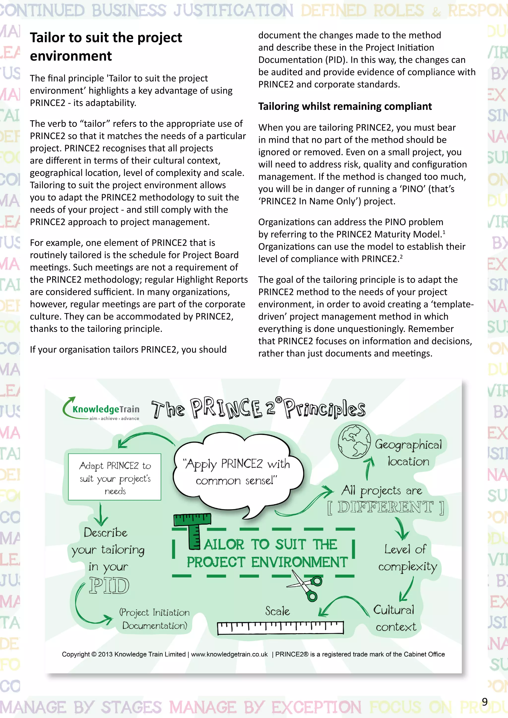 Tailor to suit the project
environment
The final principle 'Tailor to suit the project
environment’ highlights a key advantage of using
PRINCE2 - its adaptability.
The verb to “tailor” refers to the appropriate use of
PRINCE2 so that it matches the needs of a particular
project. PRINCE2 recognises that all projects
are different in terms of their cultural context,
geographical location, level of complexity and scale.
Tailoring to suit the project environment allows
you to adapt the PRINCE2 methodology to suit the
needs of your project - and still comply with the
PRINCE2 approach to project management.
For example, one element of PRINCE2 that is
routinely tailored is the schedule for Project Board
meetings. Such meetings are not a requirement of
the PRINCE2 methodology; regular Highlight Reports
are considered sufficient. In many organizations,
however, regular meetings are part of the corporate
culture. They can be accommodated by PRINCE2,
thanks to the tailoring principle.
If your organisation tailors PRINCE2, you should
document the changes made to the method
and describe these in the Project Initiation
Documentation (PID). In this way, the changes can
be audited and provide evidence of compliance with
PRINCE2 and corporate standards.
Tailoring whilst remaining compliant
When you are tailoring PRINCE2, you must bear
in mind that no part of the method should be
ignored or removed. Even on a small project, you
will need to address risk, quality and configuration
management. If the method is changed too much,
you will be in danger of running a ‘PINO’ (that’s
‘PRINCE2 In Name Only’) project.
Organizations can address the PINO problem
by referring to the PRINCE2 Maturity Model.1
Organizations can use the model to establish their
level of compliance with PRINCE2.2
The goal of the tailoring principle is to adapt the
PRINCE2 method to the needs of your project
environment, in order to avoid creating a ‘template-
driven’ project management method in which
everything is done unquestioningly. Remember
that PRINCE2 focuses on information and decisions,
rather than just documents and meetings.
9
 
