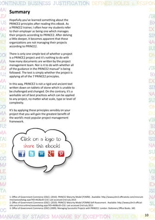Summary
Hopefully you’ve learned something about the
PRINCE2 principles after reading this eBook. As
a PRINCE2 trainer, I often hear my students refer
to their employer as being one which manages
their projects according to PRINCE2. After delving
a little deeper, it becomes apparent that these
organizations are not managing their projects
according to PRINCE2.
There is only one simple test of whether a project
is a PRINCE2 project and it’s nothing to do with
how many documents are written by the project
management team. Nor is it to do with whether all
of the guidance in the PRINCE2 manual3
is being
followed. The test is simply whether the project is
applying all of the 7 PRINCE2 principles.
In this way, PRINCE2 is not a rigid and ancient text
written down on tablets of stone which is unable to
be challenged and changed. On the contrary, it’s a
workable set of best practices which can be applied
to any project, no matter what scale, type or level of
complexity.
It’s by applying these principles sensibly on your
project that you will gain the greatest benefit of
the world’s most popular project management
framework.
About the author
Simon Buehring is the founder and Managing
Director of Knowledge Train, a PRINCE2
Accredited Training Organization based in the UK.
Simon regularly delivers project management and
PRINCE2 training courses in the UK and overseas
and writes a blog about project management
and PRINCE2. For more than 25 years Simon has
worked on or managed software projects for a
wide range of organizations both in the UK and
internationally, including the BBC and HSBC.
1. Office of Government Commerce (OGC). (2010). PRINCE2 Maturity Model (P2MM) . Available: http://www.p3m3-officialsite.com/nmsrunt-
ime/saveasdialog.aspx?lID=462&sID=210. Last accessed 2nd July 2013.
2. Office of Government Commerce (OGC). (2010). PRINCE2 Maturity Model (P2MM) Self-Assessment. Available: http://www.p3m3-official-
site.com/nmsruntime/saveasdialog.aspx?lID=469&sID=210. Last accessed 2nd July 2013.	
3. Office of Government Commerce (OGC) (2009). Managing Successful Projects with PRINCE2. London: Stationery Office Books. 342.
10
 