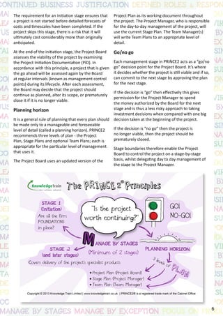 The requirement for an initiation stage ensures that
a project is not started before detailed forecasts of
costs and timescales have been completed. If the
project skips this stage, there is a risk that it will
ultimately cost considerably more than originally
anticipated.
At the end of the initiation stage, the Project Board
assesses the viability of the project by examining
the Project Initiation Documentation (PID). In
accordance with this principle, a project that is given
the go ahead will be assessed again by the Board
at regular intervals (known as management control
points) during its lifecycle. After each assessment,
the Board may decide that the project should
continue as planned, alter its scope, or prematurely
close it if it is no longer viable.
Planning horizon
It is a general rule of planning that every plan should
be made only to a manageable and foreseeable
level of detail (called a planning horizon). PRINCE2
recommends three levels of plan - the Project
Plan, Stage Plans and optional Team Plans; each is
appropriate for the particular level of management
that uses it.
The Project Board uses an updated version of the
Project Plan as its working document throughout
the project. The Project Manager, who is responsible
for the day-to-day management of the project, will
use the current Stage Plan. The Team Manager(s)
will write Team Plans to an appropriate level of
detail.
Go/no go
Each management stage in PRINCE2 acts as a “go/no
go” decision point for the Project Board. It’s where
it decides whether the project is still viable and if so,
can commit to the next stage by approving the plan
for the next stage.
If the decision is “go” then effectively this gives
permission for the Project Manager to spend
the money authorized by the Board for the next
stage and is thus a less risky approach to taking
investment decisions when compared with one big
decision taken at the beginning of the project.
If the decision is “no go” then the project is
no longer viable, then the project should be
prematurely closed.
Stage boundaries therefore enable the Project
Board to control the project on a stage-by-stage
basis, whilst delegating day to day management of
the stage to the Project Manager.
6
 