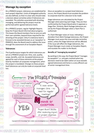 Manage by exception
On a PRINCE2 project, tolerances are established for
each project objective. Limits of delegated authority
are also defined, so that it is clear who should make
a decision about corrective action if tolerances are
exceeded. The activities associated with directing,
managing, and delivering the project must be
performed within agreed tolerance levels.
On a PRINCE2 project, regular Highlight Reports
keep the Project Board informed about progress.
This leaves the Board members free to carry on with
their own activities, beyond those required for the
directing of the project. Only if a tolerance level is
forecast to be exceeded (known as an ‘exception’ in
PRINCE2), does the Board need to address the issue
through the assessment of an Exception Report.
Tolerances
The 6 performance targets for which tolerances are
set on a PRINCE2 project are: time, cost, quality,
scope, benefits, and risk. Accepted tolerances are
agreed for each of these elements at the project
level by members of corporate management, when
the project is mandated. Changes to these project-
level tolerances can only be made at corporate level
too.
Once an exception to a project-level tolerance
occurs, the Project Board must escalate the problem
to corporate level for a decision to be made.
Stage tolerances are calculated by the Project
Manager when planning each Stage. They are then
confirmed by the Project Board when it approves a
Stage Plan. Similarly, Work Package tolerances are
set by the Project Manager when a Team Plan is
authorised.
If a Team Manager raises an issue, indicating a
deviation from Work Package tolerances, the Project
Manager must assess the issue and take corrective
action, unless the Stage tolerances will be affected.
If the issue will affect the Stage tolerances, the
Project Manager must create an Exception Report,
and escalate the matter to the Board.
Benefits of “managing by exception”
By working in this way, the Project Board "manages
by exception" i.e. only gets involved when key
decisions need to be taken (when an issue exceeds
agreed tolerances) and hence is a very efficient use
of senior management time.
7
 