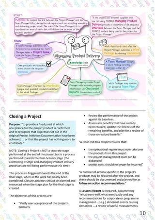 10
•	 Review the performance of the project
against its baselines
•	 Assess any benefits that have already
been realized, update the forecast of the
remaining benefits, and plan for a review of
those unrealized benefits”
“A clear end to a project ensures that:
•	 the operational regime must now take over
the products from this project
•	 the project management team can be
disbanded
•	 project costs should no longer be incurred”
“A number of actions specific to the project’s
products may be required after the project, and
these should be documented and planned for as
follow-on action recommendations.”
A Lessons Report is prepared, documenting
“what went well, what went badly and any
recommendations for corporate or programme
management … [e.g.] abnormal events causing
deviations … a review of useful measurements
Closing a Project
Purpose: “to provide a fixed point at which
acceptance for the project product is confirmed,
and to recognize that objectives set out in the
original Project Initiation Documentation have been
achieved, … or that the project has nothing more to
contribute.”
NOTE: Closing a Project is NOT a separate stage
performed at the end of the project but is a process
performed towards the final delivery stage (the
Controlling a Stage and Managing Product Delivery
processes are still being performed at this time).
This process is triggered towards the end of the
final stage, when all the work has nearly been
completed. Closure activities should be planned and
resourced when the stage plan for the final stage is
created.
The objectives of this process are:
•	 “Verify user acceptance of the project’s
products
 