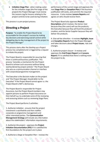 performance of the current stage and approves the
next Stage Plan (or Exception Plan) if the business
justification still exists, and commits the required
resources. It also reviews Lessons Reports and
agrees on who should receive them.
The Project Board also approves Product
Descriptions which involves: the Senior User
because they (the users) will use the products;
the Executive because they will fund the products’
creation; and the Senior Supplier because they will
deliver the products.
4. Give ad-hoc direction – it reviews Highlight, Issue
and Exception Reports from the Project Manager
and takes decisions about Project Issues, risks and
changes.
5. Authorize project closure - it reviews and
approves the End Project Report (and Lessons
Report) if it is satisfied that there is nothing more
the project to do.
•	 Initiation Stage Plan - when making a plan
for the initiation stage (the first stage of the
project) the Project Manager must review
the Lessons Log for lessons relating to the
project controls to be used during initiation.
This process is a pre-project process.
Directing a Project
Purpose: “to enable the Project Board to be
accountable for the project’s success by making
key decisions and exercising overall control while
delegating day-to-day management of the project to
the Project Manager“
This process starts after the Starting up a Project
process has completed and is triggered by a request
to initiate the project.
The Project Board is responsible for assuring that
there is continued business justification. This
process “provides a mechanism for the Project
Board to achieve such assurance without being
overburdened by project activity”. The Project Board
also acts as a communication channel or interface
with corporate/programme management.
The Executive is the decision maker on the project
and “the Project Manager should defer to the
Executive” if the Project Board cannot agree i.e. the
Project Board is NOT a democracy.
The Project Board is responsible for Project
Assurance, but the Project Board members may
appoint persons to perform Project Assurance on
their behalf e.g. to undertake some of the reviewing
and assessing actions such as reviewing Stage Plans.
The Project Board performs 5 activities:
1. Authorize initiation - ensures that the project
investment is worthwhile and then notifies
corporate or programme management and
other interested parties. The Communication
Management Strategy will include any information
about the stakeholders’ information requirements.
2. Authorize the project – approves the Project
Initiation Documentation (PID) if it is satisfied the
firm foundations for the project are in place
3. Authorize a Stage or Exception Plan – reviews the
4
 
