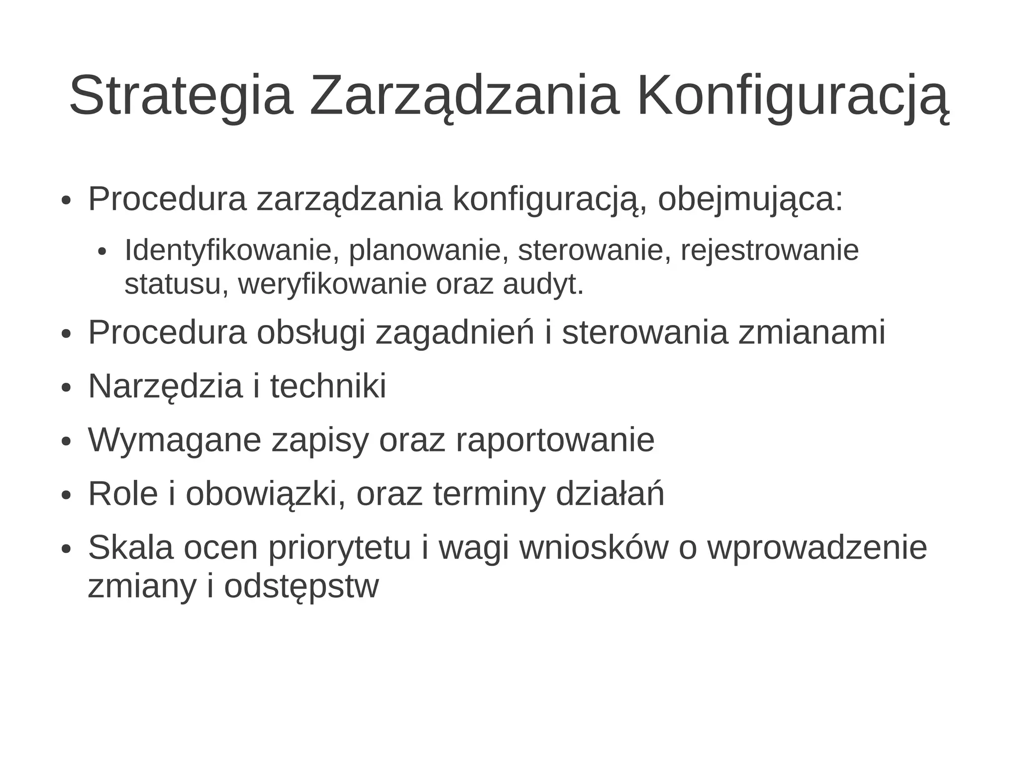 Strategia Zarządzania Konfiguracją
●   Procedura zarządzania konfiguracją, obejmująca:
    ●   Identyfikowanie, planowanie, sterowanie, rejestrowanie
        statusu, weryfikowanie oraz audyt.
●   Procedura obsługi zagadnień i sterowania zmianami
●   Narzędzia i techniki
●   Wymagane zapisy oraz raportowanie
●   Role i obowiązki, oraz terminy działań
●   Skala ocen priorytetu i wagi wniosków o wprowadzenie
    zmiany i odstępstw
 