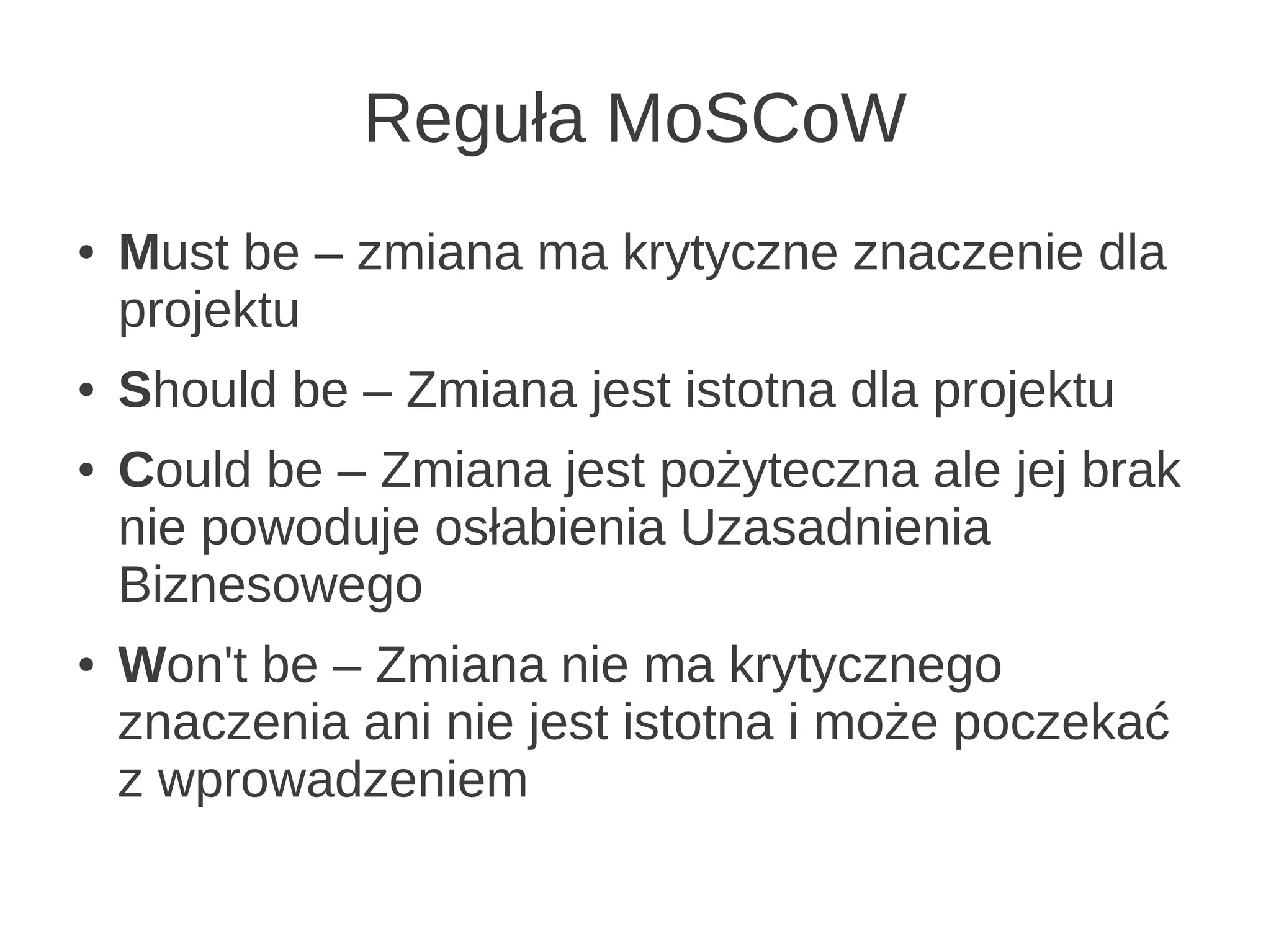 Reguła MoSCoW
●   Must be – zmiana ma krytyczne znaczenie dla
    projektu
●   Should be – Zmiana jest istotna dla projektu
●   Could be – Zmiana jest pożyteczna ale jej brak
    nie powoduje osłabienia Uzasadnienia
    Biznesowego
●   Won't be – Zmiana nie ma krytycznego
    znaczenia ani nie jest istotna i może poczekać
    z wprowadzeniem
 