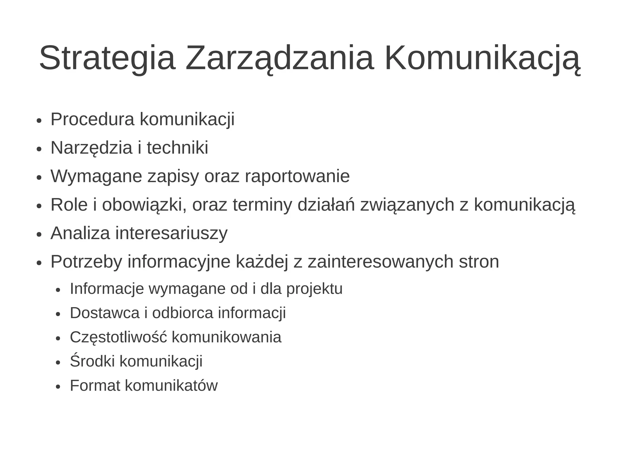 Strategia Zarządzania Komunikacją
●   Procedura komunikacji
●   Narzędzia i techniki
●   Wymagane zapisy oraz raportowanie
●   Role i obowiązki, oraz terminy działań związanych z komunikacją
●   Analiza interesariuszy
●   Potrzeby informacyjne każdej z zainteresowanych stron
    ●   Informacje wymagane od i dla projektu
    ●   Dostawca i odbiorca informacji
    ●   Częstotliwość komunikowania
    ●   Środki komunikacji
    ●   Format komunikatów
 