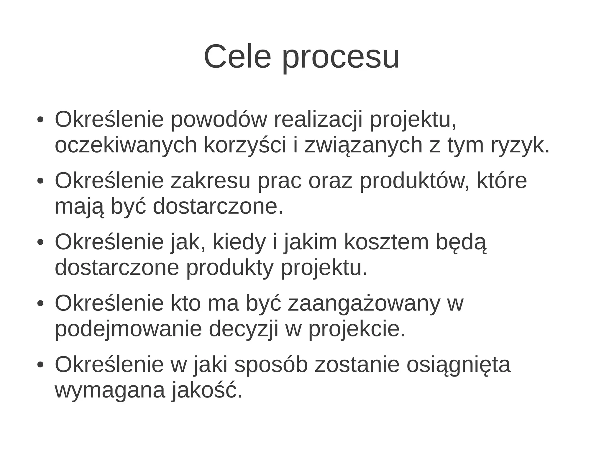 Cele procesu
●   Określenie powodów realizacji projektu,
    oczekiwanych korzyści i związanych z tym ryzyk.
●   Określenie zakresu prac oraz produktów, które
    mają być dostarczone.
●   Określenie jak, kiedy i jakim kosztem będą
    dostarczone produkty projektu.
●   Określenie kto ma być zaangażowany w
    podejmowanie decyzji w projekcie.
●   Określenie w jaki sposób zostanie osiągnięta
    wymagana jakość.
 