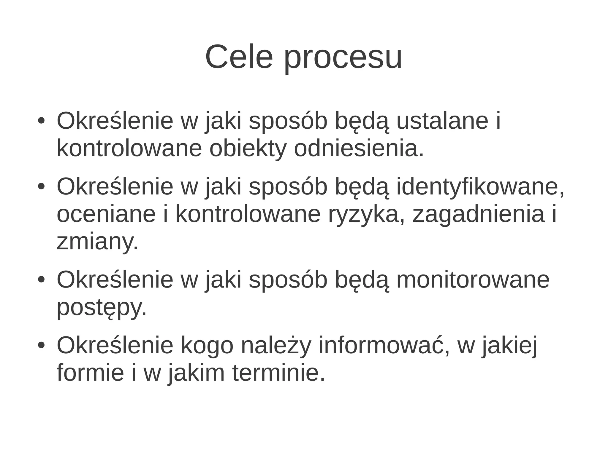 Cele procesu
●   Określenie w jaki sposób będą ustalane i
    kontrolowane obiekty odniesienia.
●   Określenie w jaki sposób będą identyfikowane,
    oceniane i kontrolowane ryzyka, zagadnienia i
    zmiany.
●   Określenie w jaki sposób będą monitorowane
    postępy.
●   Określenie kogo należy informować, w jakiej
    formie i w jakim terminie.
 