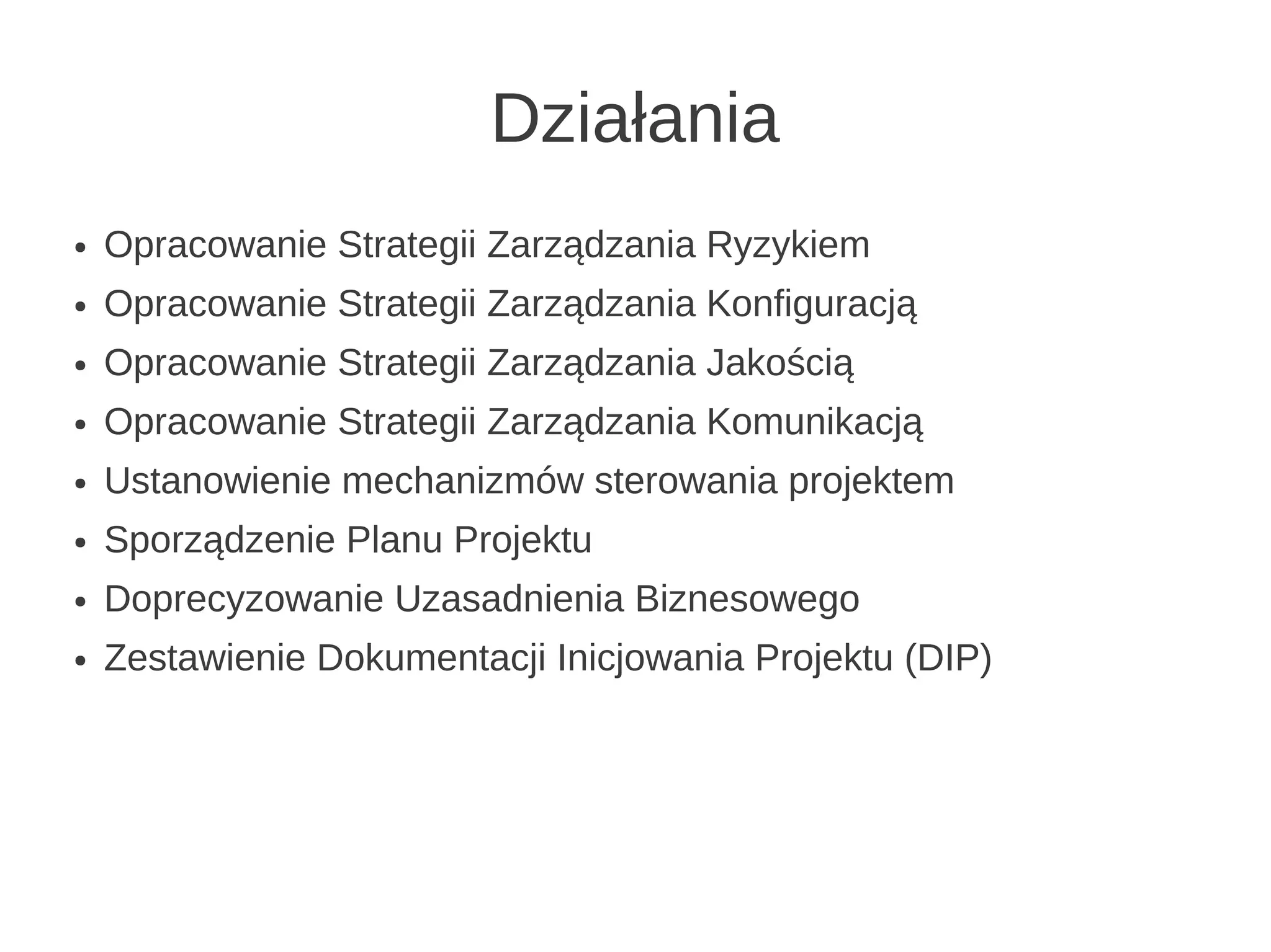 Działania
●   Opracowanie Strategii Zarządzania Ryzykiem
●   Opracowanie Strategii Zarządzania Konfiguracją
●   Opracowanie Strategii Zarządzania Jakością
●   Opracowanie Strategii Zarządzania Komunikacją
●   Ustanowienie mechanizmów sterowania projektem
●   Sporządzenie Planu Projektu
●   Doprecyzowanie Uzasadnienia Biznesowego
●   Zestawienie Dokumentacji Inicjowania Projektu (DIP)
 