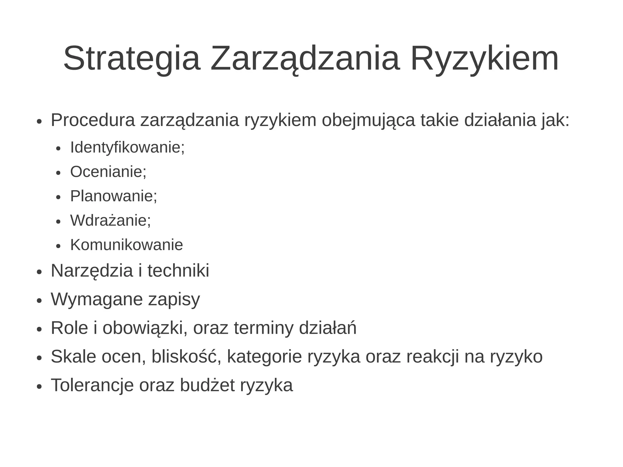 Strategia Zarządzania Ryzykiem
●   Procedura zarządzania ryzykiem obejmująca takie działania jak:
    ●   Identyfikowanie;
    ●   Ocenianie;
    ●   Planowanie;
    ●   Wdrażanie;
    ●   Komunikowanie
●   Narzędzia i techniki
●   Wymagane zapisy
●   Role i obowiązki, oraz terminy działań
●   Skale ocen, bliskość, kategorie ryzyka oraz reakcji na ryzyko
●   Tolerancje oraz budżet ryzyka
 