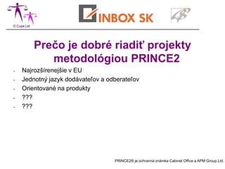 Prečo je dobré riadiť projekty
           metodológiou PRINCE2
-   Najrozšírenejšie v EU
-   Jednotný jazyk dodávateľov a odberateľov
-   Orientované na produkty
-   ???
-   ???




                                   PRINCE2® je ochranná známka Cabinet Office a APM Group Ltd.
 