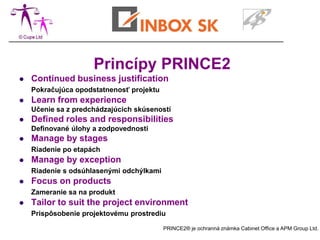Princípy PRINCE2
   Continued business justification
    Pokračujúca opodstatnenosť projektu
   Learn from experience
    Učenie sa z predchádzajúcich skúseností
   Defined roles and responsibilities
    Definované úlohy a zodpovednosti
   Manage by stages
    Riadenie po etapách
   Manage by exception
    Riadenie s odsúhlasenými odchýlkami
   Focus on products
    Zameranie sa na produkt
   Tailor to suit the project environment
    Prispôsobenie projektovému prostrediu

                                          PRINCE2® je ochranná známka Cabinet Office a APM Group Ltd.
 