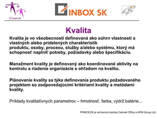 Kvalita
Kvalita je vo všeobecnosti definovaná ako súhrn vlastností a
vlastných alebo pridelených charakteristík
produktu, osoby, procesu, služby a/alebo systému, ktorý má
schopnosť naplniť potreby, požiadavky alebo špecifikáciu.

Manažment kvality je definovaný ako koordinované aktivity na
kontrolu a riadenie organizácie s ohľadom na kvalitu.

Plánovanie kvality sa týka definovania produktu požadovaného
projektom so zodpovedajúcimi kritériami kvality a metódami
kvality.

Príklady kvalitatívnych parametrov – hmotnosť, farba, výdrž batérie...

                                     PRINCE2® je ochranná známka Cabinet Office a APM Group Ltd.
 