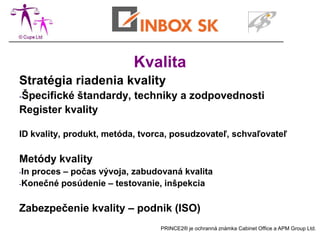 Kvalita
Stratégia riadenia kvality
-Špecifickéštandardy, techniky a zodpovednosti
Register kvality

ID kvality, produkt, metóda, tvorca, posudzovateľ, schvaľovateľ

Metódy kvality
-Inproces – počas vývoja, zabudovaná kvalita
-Konečné posúdenie – testovanie, inšpekcia



Zabezpečenie kvality – podnik (ISO)
                                 PRINCE2® je ochranná známka Cabinet Office a APM Group Ltd.
 