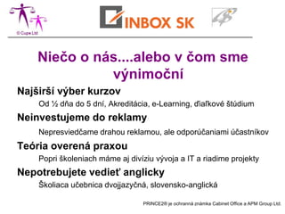 Niečo o nás....alebo čo iní
               neponúkajú
Najširší výber kurzov PRINCE2®
    Od ½ dňa do 5 dní, Akreditácia, e-Learning, diaľkové štúdium
Neinvestujeme do reklamy
    Nepresviedčame drahou reklamou, ale odporúčaniami účastníkov
Teória overená praxou
    Popri školeniach máme aj divíziu vývoja a IT a riadime projekty
Nepotrebujete vedieť anglicky
    Školiaca učebnica dvojjazyčná, slovensko-anglická

                                 PRINCE2® je ochranná známka Cabinet Office a APM Group Ltd.
 